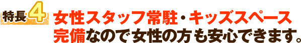 特長4 女性スタッフ常駐・キッズスペース 完備なので女性の方も安心できます。