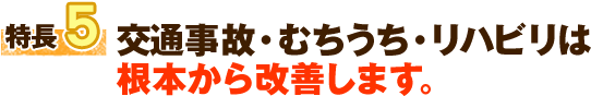 特長5 交通事故・むちうち・リハビリは 根本から改善します。