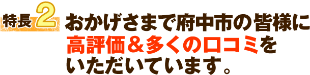 特徴2 おかげさまで府中市の皆様に高評価＆多くの口コミをいただいています。