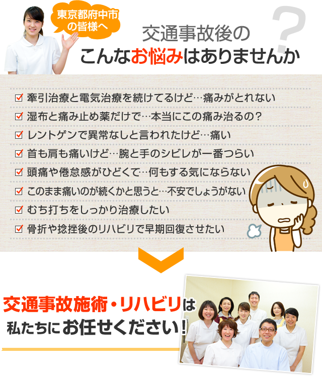 東京都府中市の皆様へ 交通事故後のこんなお悩みはありませんか？ 牽引施術と電気施術を続けてるけど…痛みがとれない 湿布と痛み止め薬だけで…本当にこの痛み治るの？ レントゲンで異常なしと言われたけど…痛い 首も肩も痛いけど…腕と手のシビレが一番つらい 頭痛や倦怠感がひどくて…何もする気にならない このまま痛いのが続くかと思うと…不安でしょうがない むち打ちをしっかり施術したい 骨折や捻挫後のリハビリで早期回復させたい 交通事故施術・リハビリは私たちにお任せください！