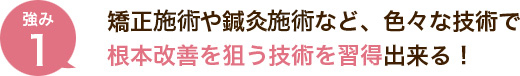 矯正施術や鍼灸施術など、色々な技術で根本改善を狙う技術を習得出来る！