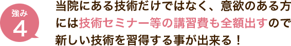 当院にある技術だけではなく、意欲のある方には技術セミナー等の講習費も全額出すので新しい技術を習得する事が出来る！