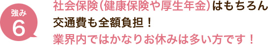 社会保険（健康保険や厚生年金）はもちろん交通費も全額負担！業界内ではかなりお休みは多い方です！（昨年は年間122日も休み）